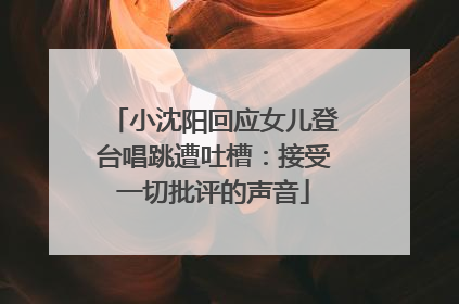 小沈阳回应女儿登台唱跳遭吐槽：接受一切批评的声音