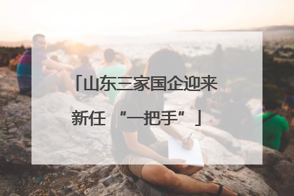 山东三家国企迎来新任 “一把手”