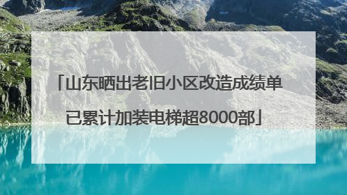 山东晒出老旧小区改造成绩单 已累计加装电梯超8000部