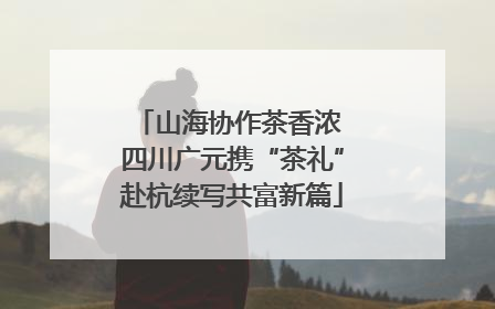 山海协作茶香浓 四川广元携“茶礼”赴杭续写共富新篇