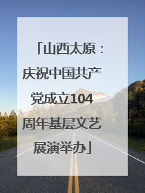 山西太原：庆祝中国共产党成立104周年基层文艺展演举办