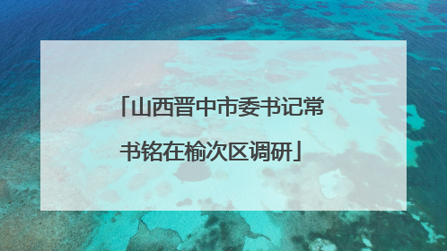 山西晋中市委书记常书铭在榆次区调研