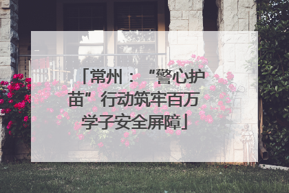 常州：“警心护苗”行动筑牢百万学子安全屏障
