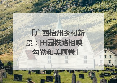 广西梧州乡村新景：田园铁路相映 勾勒和美画卷