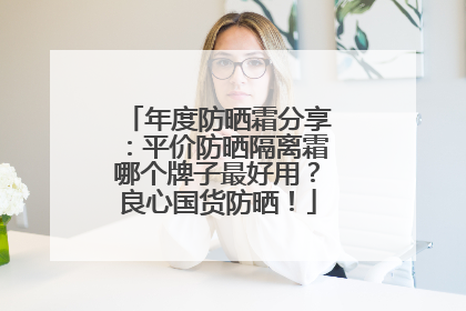 年度防晒霜分享：平价防晒隔离霜哪个牌子最好用？良心国货防晒！