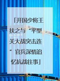 开国少将王扶之与“平型关大战突击连”官兵深情追忆抗战往事