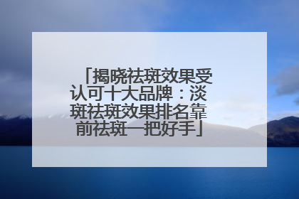 揭晓祛斑效果受认可十大品牌：淡斑祛斑效果排名靠前祛斑一把好手