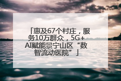 惠及67个村庄，服务10万群众，5G+AI赋能景宁山区“数智流动医院”