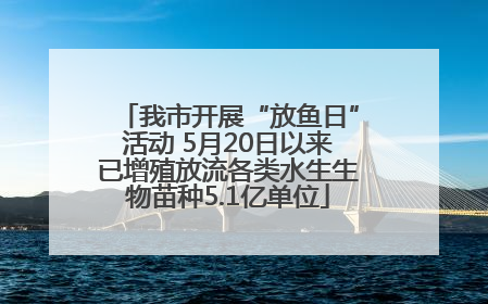 我市开展“放鱼日”活动 5月20日以来已增殖放流各类水生生物苗种5.1亿单位