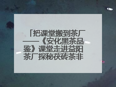 把课堂搬到茶厂——《安化黑茶品鉴》课堂走进益阳茶厂探秘茯砖茶非遗技艺