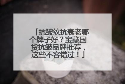 抗皱纹抗衰老哪个牌子好？宝藏国货抗皱品牌推荐，这些不容错过！