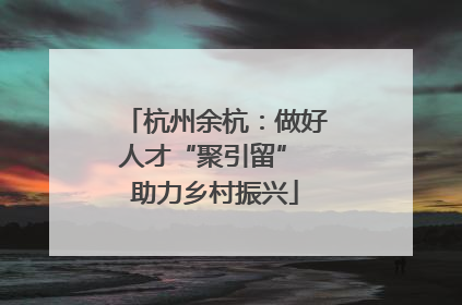 杭州余杭：做好人才“聚引留” 助力乡村振兴
