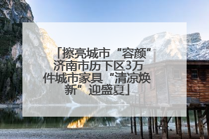 擦亮城市“容颜” 济南市历下区3万件城市家具“清凉焕新”迎盛夏