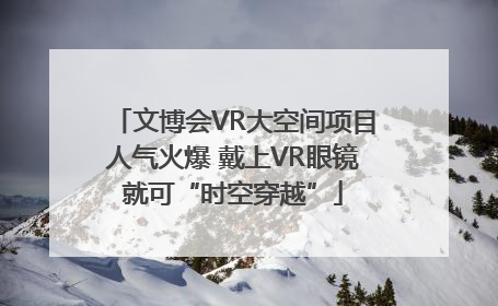 文博会VR大空间项目人气火爆 戴上VR眼镜就可“时空穿越”