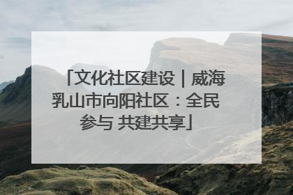 文化社区建设｜威海乳山市向阳社区：全民参与 共建共享