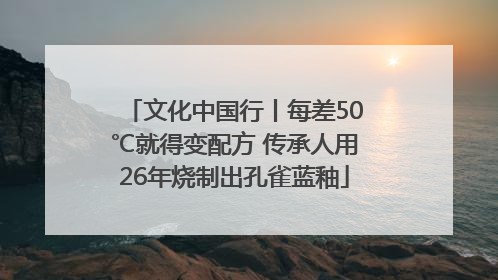 文化中国行丨每差50℃就得变配方 传承人用26年烧制出孔雀蓝釉