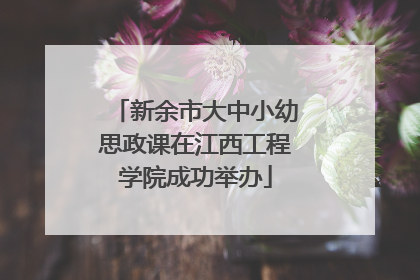 新余市大中小幼思政课在江西工程学院成功举办