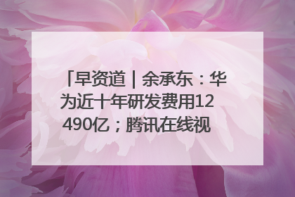 早资道｜余承东：华为近十年研发费用12490亿；腾讯在线视频重大组织调整