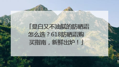 显白又不油腻的防晒霜怎么选？618防晒霜购买指南，新鲜出炉！