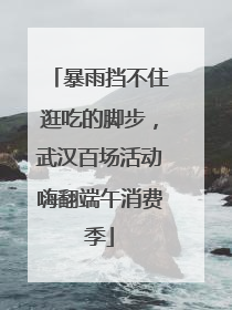 暴雨挡不住逛吃的脚步，武汉百场活动嗨翻端午消费季