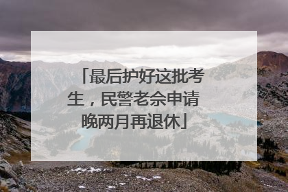 最后护好这批考生，民警老佘申请晚两月再退休