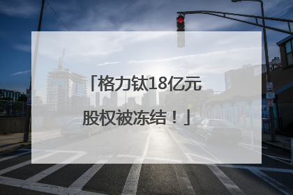 格力钛18亿元股权被冻结！