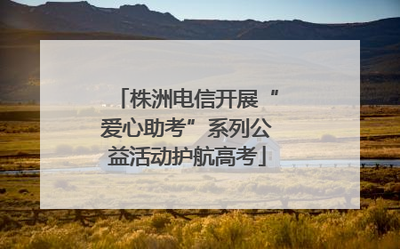 株洲电信开展“爱心助考”系列公益活动护航高考