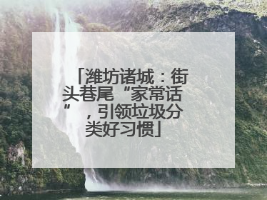 潍坊诸城：街头巷尾“家常话”，引领垃圾分类好习惯