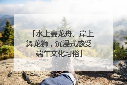 水上赛龙舟、岸上舞龙狮，沉浸式感受端午文化习俗