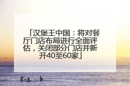 汉堡王中国：将对餐厅门店布局进行全面评估，关闭部分门店并新开40至60家