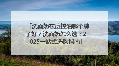 洗面奶祛痘控油哪个牌子好？洗面奶怎么选？2025一站式选购指南