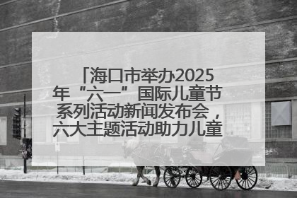 海口市举办2025年“六一”国际儿童节系列活动新闻发布会，六大主题活动助力儿童友好城市建设