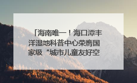 海南唯一！海口潭丰洋湿地科普中心荣膺国家级“城市儿童友好空间建设园区”称号