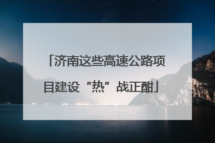 济南这些高速公路项目建设“热”战正酣