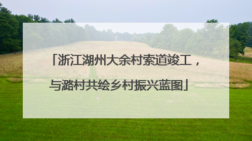 浙江湖州大余村索道竣工，与潞村共绘乡村振兴蓝图