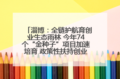 淄博：全链护航育创业生态雨林 今年74个“金种子”项目加速培育 政策性扶持创业9754人