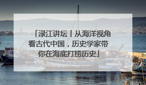 渌江讲坛丨从海洋视角看古代中国，历史学家带你在海底打捞历史