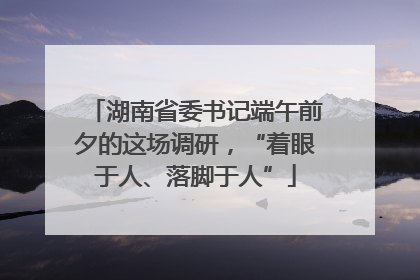 湖南省委书记端午前夕的这场调研，“着眼于人、落脚于人”