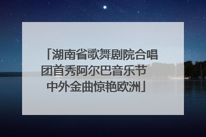 湖南省歌舞剧院合唱团首秀阿尔巴音乐节 中外金曲惊艳欧洲