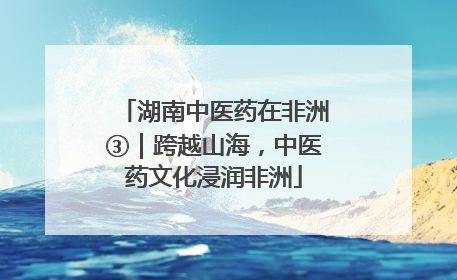 湖南中医药在非洲③｜跨越山海，中医药文化浸润非洲