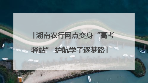 湖南农行网点变身“高考驿站” 护航学子逐梦路
