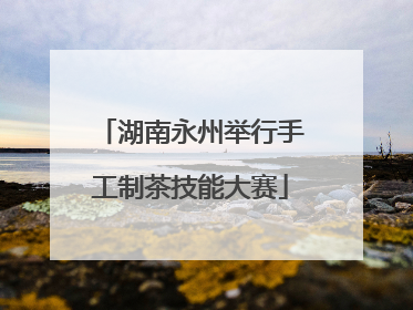 湖南永州举行手工制茶技能大赛