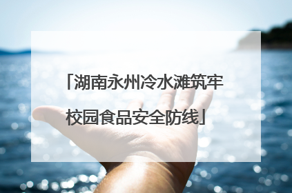 湖南永州冷水滩筑牢校园食品安全防线