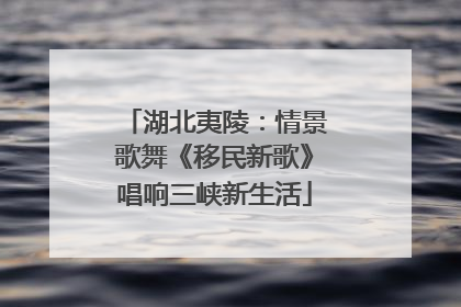 湖北夷陵：情景歌舞《移民新歌》唱响三峡新生活