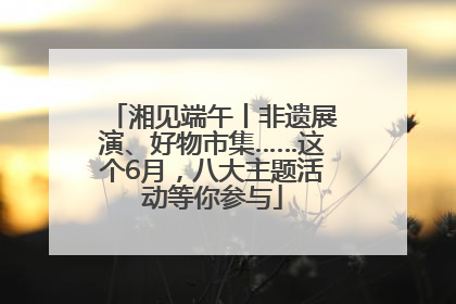 湘见端午丨非遗展演、好物市集……这个6月，八大主题活动等你参与