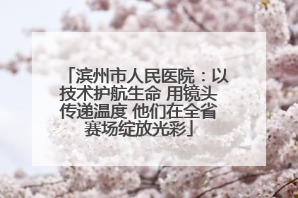 滨州市人民医院：以技术护航生命 用镜头传递温度 他们在全省赛场绽放光彩