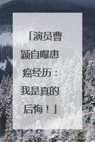 演员曹颖自曝患癌经历：我是真的后悔！