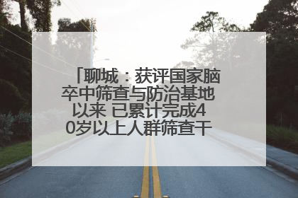 聊城：获评国家脑卒中筛查与防治基地以来 已累计完成40岁以上人群筛查干预40余万人次