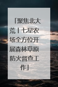聚焦北大荒丨七星农场全方位开展森林草原防火督查工作