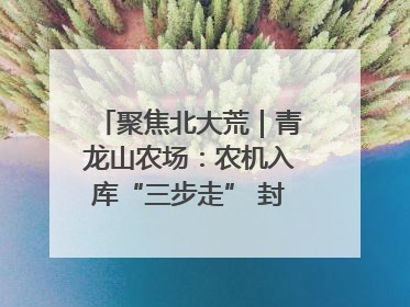聚焦北大荒｜青龙山农场：农机入库“三步走” 封存管理精细化